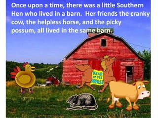 Once upon a time, there was a little Southern Hen who lived in a barn.  Her friends the cranky cow, the helpless horse, and the picky possum, all lived in the same barn.,[object Object]