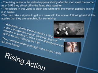 • The rising action in the video happens shortly after the men meet the women
as at 0:52 they all set off in the flying ship together.
• The colours in this video is black and white until the women appears as she
is in colour.
•The men take a zipwire to get to a cave with the women following behind, this
applies that they are searching for something.
 
