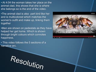 • At 4:04 the woman takes her place on the
animal clad, this shows that she is where
she belongs so is the end of the video.
•The animal clad is also part bird like her
and is multicolored which matches the
women's outfit and make up, linking them
together
•Men are shown on pedestals as they have
helped her get home. Which is shown
through bright colours which connotes
happiness.
• This video follows the 5 sections of a
narrative arc.
 