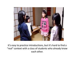 It’s easy to practice introductions, but it’s hard to find a “real” context with a class of students who already know each other.