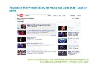 YouTube is their virtual library for music and video (not iTunes or
HMV)




               Youtube and Facebook are the favourite websites amongst 5-16
                           year olds. CHILDWISE Monitor Trends Report 2010 
 