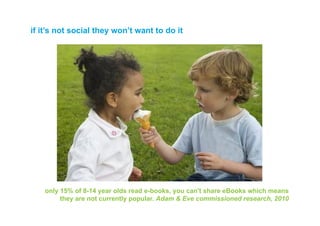 if it’s not social they won’t want to do it




    only 15% of 8-14 year olds read e-books, you can't share eBooks which means
         they are not currently popular. Adam & Eve commissioned research, 2010
 
