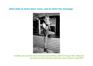 allow kids to share their voice; and to tailor the message




    mobiles are now the most-missed media (26%) with 12-15 year olds, followed
                     by internet and television with 24% each. Ofcom, April 2011
 