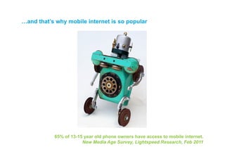 …and that’s why mobile internet is so popular




           65% of 13-15 year old phone owners have access to mobile internet.
                       New Media Age Survey, Lightspeed Research, Feb 2011
 