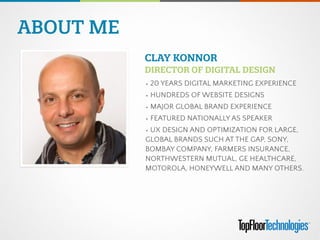 ABOUT ME
PHOTO	
  
(329W X 357H)
• 20 YEARS DIGITAL MARKETING EXPERIENCE
• HUNDREDS OF WEBSITE DESIGNS
• MAJOR GLOBAL BRAND EXPERIENCE
• FEATURED NATIONALLY AS SPEAKER
• UX DESIGN AND OPTIMIZATION FOR LARGE,
GLOBAL BRANDS SUCH AT THE GAP, SONY,
BOMBAY COMPANY, FARMERS INSURANCE,
NORTHWESTERN MUTUAL, GE HEALTHCARE,
MOTOROLA, HONEYWELL AND MANY OTHERS.
CLAY KONNOR 
DIRECTOR OF DIGITAL DESIGN
 