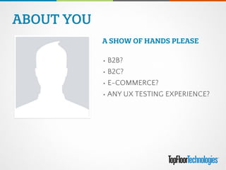 ABOUT YOU
• B2B?
• B2C?
• E-COMMERCE?
• ANY UX TESTING EXPERIENCE?
A SHOW OF HANDS PLEASE
 