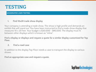 TESTING
MODERATED USER TESTING
1.       Find 10x20 trade show display
!
Your company is attending a trade show. The show is high proﬁle and demands an
exhibit that will stand out. You have been instructed to ﬁnd a trade show display that
measures 10 x 20 feet. Your budget is $30,000 - $40,000. The display must ﬁt
between other displays which is known as "inline".
 
Find a display or displays and request a quote for a similar display customized for Top
Floor.
 
2.       Find a road case
!
In addition to the display Top Floor needs a case to transport the display to various
shows.
 
Find an appropriate case and request a quote.
 