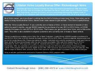 Contact Rickenbaugh Volvo - (888) 280-4575 or www.rickenbaughvolvo.com
Littleton Volvo Loyalty Bonus Offer- Rickenbaugh Volvo
Rickenbaugh Volvo in Denver Colorado has been owned and operated since 1944. Since that
time, for more than six decades, we have been the Denver Volvo sales leader in Denver county.
More importantly, over that time frame, we have consistently delivered the highest levels of
service to our customers both during the sales process and years after, for as long as you own a
Volvo.
As a Volvo owner, you know there’s nothing like the thrill of driving a brand new Volvo. Now when you’re
ready to bring home another Volvo, there’s even more reason to get excited – The Volvo Loyalty Bonus.
With the Volvo Loyalty Bonus*, if you currently own or lease a Volvo, or have owned or leased a Volvo
within the past 6 months, you get $2000 towards the purchase of a new 2013 or 2014 Volvo, or $1000
towards the lease of a new 2013 or 2014 Volvo. That means you get a brand new Volvo, and a little extra
cash. This offer is also available to eligible customers who currently own or lease a Saab vehicle.
*Owner Loyalty Bonus available only to Volvo Car or Saab Customers. Loyalty Bonus is $2000 towards a purchase of a
new 2013 or 2014 Volvo or $1000 towards the lease of a new 2013 or 2014 Volvo.. Customer eligibility requirements must
be met for Loyalty Bonus offer. Please see retailer for details. Individuals who currently own/lease any model year Volvo or
Saab vehicle OR have owned/leased within the last 6 months are eligible. Offer valid from September 19, 2013 to
September 30, 2013. Offer open only to legal U.S. residents who have a valid U.S. driver’s license. Offer is not
transferable. Offer only available on purchases or leases of model year 2013 and 2014 vehicles. Vehicle purchases
outside of the program dates will not be eligible for this offer. Offer cannot be used toward the payment of sales tax. This
offer is subject to federal, state, and local taxes. Offer cannot be applied to lease or purchase of any other model year
Volvo or vehicles purchased as used and/or Overseas Delivery (VCIC) program sales.
 