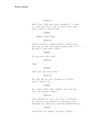 Mansour Ahaidi
BECKIE:
What? No, John eat your sandwich. I came
to tell you that I am in love with John
and I want to marry him.
ROMAN:
Whaaat Why? How?
BECKIE:
Roman we had a relationship 6 years ago.
And yes we had one night stand that is it.
We don’t love each other.
ROMAN:
So you and John are…?
BECKIE:
YEAH
ROMAN:
Have you and john had…?
BECKIE:
NO, NO, NO we just kissed in Toronto
that’s about it.
ROMAN:
Ha, yeah right! Why didn’t you tell me
this in Toronto then?
BECKIE:
John wanted to tell you this in Toronto
but we did not wanted to freak you out
because you had your science presentation.
ROMAN:
Freak me out? Naah, im good. Alone!
 