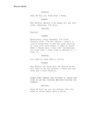 Mansour Ahaidi
BECKIE:
Umm, No but you know what I mean.
ROMAN:
Hey Beckie, Beckie I am happy for you and
John. (Squeaky) I’m fine.
BECKIE:
Really?
ROMAN:
Absolutely (very Squeaky) I’m fine!
Totally fine. I’m not saying I wasn’t a
little surprised to see you guys falling
in love with each other. I mean at first
when I heard this I was like (screaming)
you know that I have time to absorb it. I
love it.
BECKIE:
You need to calm down a little.
ROMAN:
Hey Beckie you know what we should do we
all need to go for dinner. I mean you and
John and I with Jessica.
ROMAN RUNS TOWARD THE KITCHEN TO CHECK THE
OVEN AS HE WAS COOKING MEXICAN FAJITAS FOR
DINNER.
BECKIE:
Okay we will go out for dinner. But you
need to relax okay? Have a drink.
 
