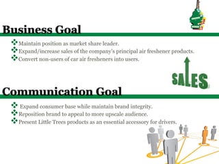 Business Goal
 v Maintain position as market share leader.
 v Expand/increase sales of the company’s principal air freshener products.
 v Convert non-users of car air fresheners into users.


Communication Goal
 v Expand consumer base while maintain brand integrity.
 v Reposition brand to appeal to more upscale audience.
 v Present Little Trees products as an essential accessory for drivers.
 