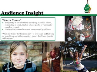 Audience Insight
"Soccer Moms"
v  Frequently in car whether it be driving to child's school,
    commuting to work, to after-school sports, or running to
    complete errands
v  Accumulate excess clutter and mess caused by children


“While my home—for the most part—is kept clean and tidy, my
car is, well, my car is the opposite. I simply don’t have time to
tackle my car.”
 