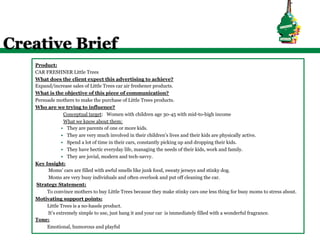 Creative Brief
   Product:
   CAR FRESHNER Little Trees
   What does the client expect this advertising to achieve?
   Expand/increase sales of Little Trees car air freshener products.
   What is the objective of this piece of communication?
   Persuade mothers to make the purchase of Little Trees products.
   Who are we trying to influence?
                  Conceptual target: Women with children age 30-45 with mid-to-high income
                  What we know about them:
               §  They are parents of one or more kids.
               §  They are very much involved in their children’s lives and their kids are physically active.
               §  Spend a lot of time in their cars, constantly picking up and dropping their kids.
               §  They have hectic everyday life, managing the needs of their kids, work and family.
               §  They are jovial, modern and tech-savvy.
   Key Insight:
        Moms’ cars are filled with awful smells like junk food, sweaty jerseys and stinky dog.
        Moms are very busy individuals and often overlook and put off cleaning the car.
   Strategy Statement:
        To convince mothers to buy Little Trees because they make stinky cars one less thing for busy moms to stress about.
   Motivating support points:
        Little Trees is a no-hassle product.
        It’s extremely simple to use, just hang it and your car is immediately filled with a wonderful fragrance.
   Tone:
        Emotional, humorous and playful
 