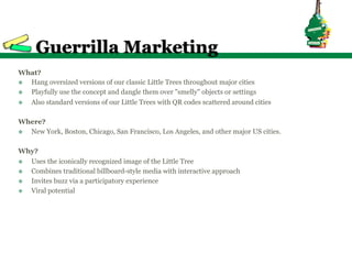 Guerrilla Marketing
What?
v  Hang oversized versions of our classic Little Trees throughout major cities
v  Playfully use the concept and dangle them over "smelly" objects or settings
v  Also standard versions of our Little Trees with QR codes scattered around cities

Where?
v  New York, Boston, Chicago, San Francisco, Los Angeles, and other major US cities.

Why?
v  Uses the iconically recognized image of the Little Tree
v  Combines traditional billboard-style media with interactive approach
v  Invites buzz via a participatory experience
v  Viral potential
 