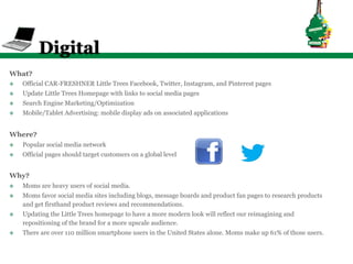 Digital
What?
v    Official CAR-FRESHNER Little Trees Facebook, Twitter, Instagram, and Pinterest pages
v    Update Little Trees Homepage with links to social media pages
v    Search Engine Marketing/Optimization
v    Mobile/Tablet Advertising: mobile display ads on associated applications


Where?
v    Popular social media network
v    Official pages should target customers on a global level


Why?
v    Moms are heavy users of social media.
v    Moms favor social media sites including blogs, message boards and product fan pages to research products
      and get firsthand product reviews and recommendations.
v    Updating the Little Trees homepage to have a more modern look will reflect our reimagining and
      repositioning of the brand for a more upscale audience.
v    There are over 110 million smartphone users in the United States alone. Moms make up 61% of those users.
 