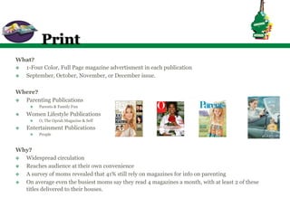 Print
What?
v  1-Four Color, Full Page magazine advertisment in each publication
v  September, October, November, or December issue.

Where?
v  Parenting Publications
       v    Parents & Family Fun
v    Women Lifestyle Publications
       v    O, The Oprah Magazine & Self
v    Entertainment Publications
       v    People


Why?
v  Widespread circulation
v  Reaches audience at their own convenience
v  A survey of moms revealed that 41% still rely on magazines for info on parenting
v  On average even the busiest moms say they read 4 magazines a month, with at least 2 of these
    titles delivered to their houses.
 