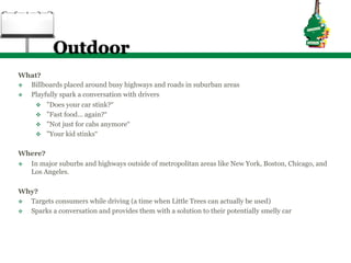 Outdoor
What?
v  Billboards placed around busy highways and roads in suburban areas
v  Playfully spark a conversation with drivers
     v  "Does your car stink?“
     v  "Fast food... again?“
     v  "Not just for cabs anymore“
     v  "Your kid stinks“


Where?
v  In major suburbs and highways outside of metropolitan areas like New York, Boston, Chicago, and
    Los Angeles.

Why?
v  Targets consumers while driving (a time when Little Trees can actually be used)
v  Sparks a conversation and provides them with a solution to their potentially smelly car
 