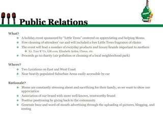Public Relations
What?
     v  A holiday event sponsored by "Little Trees" centered on appreciating and helping Moms.
     v  Free cleaning of attendees' car and will included a free Little Trees fragrance of choice
     v  The event will host a number of everyday products and luxury brands important to mothers
           v  Ex. Toys R’ Us, Gilt.com, Elizabeth Arden, Clorox, etc.
     v  Proceeds go to charity (air pollution or cleaning of a local neighborhood park)


Where?
     v  Two Locations on East and West Coast
     v  Near heavily populated Suburban Areas easily accessible by car


Rationale?
     v  Moms are constantly stressing about and sacrificing for their family, so we want to show our
         appreciation
     v  Association of our brand with more well-known, trustworthy brand
     v  Positive positioning by giving back to the community
     v  Generate buzz and word-of-mouth advertising through the uploading of pictures, blogging, and
         texting
 