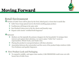 Moving Forward

 Retail Environment
 v Packets of Little Trees will be place by the fruit, baked good, or item that it smells like
       v    Little Trees Grape placed next to the fresh-smelling grape produce
       v    Vanillaroma will hang in the spice aisle
       v    Sun Washed Cotton next to the dry sheets and laundry soap
       v    Organic aisle stands “certified fresh fragrance”

 v Rationale
       v  Mothers are the typically the primary shoppers for the household. To intrigue their
           interest and capture their attention, we want to place “Little Tree” scents in
           supermarkets, Whole Foods, and Trader Joes.
       v  Placing the product in unexpected places will draw attention
       v  Association between the real product and the scent of the product helps reinforce Little
           Tree freshness and quality fragrances


 v  New Product Look and Packaging
       v  To expand to middle- and upper-class market, CAR-FRESHNER could come out with
           luxury line of Little Trees
 