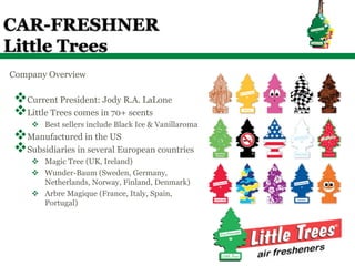 CAR-FRESHNER
Little Trees
Company Overview

v Current President: Jody R.A. LaLone
v Little Trees comes in 70+ scents
    v  Best sellers include Black Ice & Vanillaroma
v Manufactured in the US
v Subsidiaries in several European countries
    v  Magic Tree (UK, Ireland)
    v  Wunder-Baum (Sweden, Germany,
        Netherlands, Norway, Finland, Denmark)
    v  Arbre Magique (France, Italy, Spain,
        Portugal)
 
