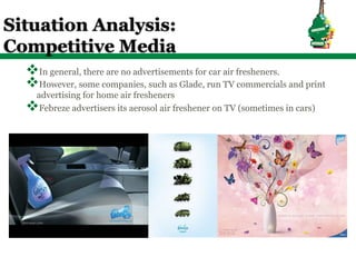 Situation Analysis:
Competitive Media
  v In general, there are no advertisements for car air fresheners.
  v However, some companies, such as Glade, run TV commercials and print
    advertising for home air fresheners
  v Febreze advertisers its aerosol air freshener on TV (sometimes in cars)
 