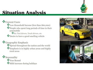 Situation Analysis
v Current Users
    v Low Household Income (less than $60,000)
    v People who spent long periods of time in their
       automobile
         v Ex: Taxi drivers, Truck drivers, etc.
    v Desire to have a good smelling vehicle
v Geographic Emphasis
    v Spread throughout the nation and the world
    v Emphasis is in highly urban areas and highly
       rural areas


v Seasonality
    v Year Round
    v Mild increase during holidays
 