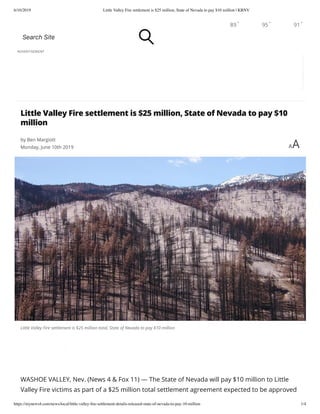6/10/2019 Little Valley Fire settlement is $25 million, State of Nevada to pay $10 million | KRNV
https://mynews4.com/news/local/little-valley-ﬁre-settlement-details-released-state-of-nevada-to-pay-10-million 1/4
Little Valley Fire settlement is $25 million total, State of Nevada to pay $10 million
WASHOE VALLEY, Nev. (News 4 & Fox 11) — The State of Nevada will pay $10 million to Little
Valley Fire victims as part of a $25 million total settlement agreement expected to be approved
ADVERTISEMENT
Little Valley Fire settlement is $25 million, State of Nevada to pay $10
million
by Ben Margiott
Monday, June 10th 2019 AA
89° 95° 91°
SearchSite
 