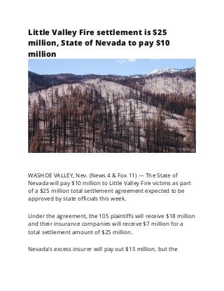Little Valley Fire settlement is $25
million, State of Nevada to pay $10
million
WASHOE VALLEY, Nev. (News 4 & Fox 11) — The State of
Nevada will pay $10 million to Little Valley Fire victims as part
of a $25 million total settlement agreement expected to be
approved by state oﬃcials this week.
Under the agreement, the 105 plaintiﬀs will receive $18 million
and their insurance companies will receive $7 million for a
total settlement amount of $25 million.
Nevada's excess insurer will pay out $15 million, but the
 