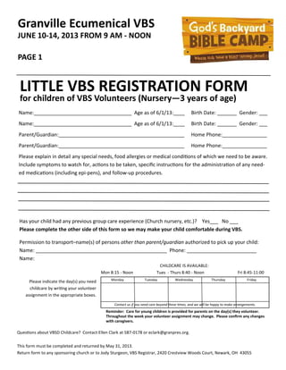 Granville Ecumenical VBS
JUNE 10-14, 2013 FROM 9 AM - NOON
PAGE 1
LITTLE VBS REGISTRATION FORM
for children of VBS Volunteers (Nursery—3 years of age)
Name:___________________________________ Age as of 6/1/13:____ Birth Date: _______ Gender: ___
Name:___________________________________ Age as of 6/1/13:____ Birth Date: _______ Gender: ___
Parent/Guardian:_____________________________________________ Home Phone:________________
Parent/Guardian:_____________________________________________ Home Phone:________________
Please explain in detail any special needs, food allergies or medical condiƟons of which we need to be aware.
Include symptoms to watch for, acƟons to be taken, speciﬁc instrucƟons for the administraƟon of any need-
ed medicaƟons (including epi-pens), and follow-up procedures.
Has your child had any previous group care experience (Church nursery, etc.)? Yes___ No ___
Please complete the other side of this form so we may make your child comfortable during VBS.
Permission to transport–name(s) of persons other than parent/guardian authorized to pick up your child:
Name: _______________________________________________ Phone: _________________________
Name:
Monday Tuesday Wednesday Thursday Friday
Please indicate the day(s) you need
childcare by wriƟng your volunteer
assignment in the appropriate boxes.
Contact us if you need care beyond these Ɵmes, and we will be happy to make arrangements.
CHILDCARE IS AVAILABLE:
Mon 8:15 - Noon Tues - Thurs 8:40 - Noon Fri 8:45-11:00
Reminder: Care for young children is provided for parents on the day(s) they volunteer.
Throughout the week your volunteer assignment may change. Please conﬁrm any changes
with caregivers.
QuesƟons about VBSD Childcare? Contact Ellen Clark at 587-0178 or eclark@granpres.org.
This form must be completed and returned by May 31, 2013.
Return form to any sponsoring church or to Jody Sturgeon, VBS Registrar, 2420 Crestview Woods Court, Newark, OH 43055
 