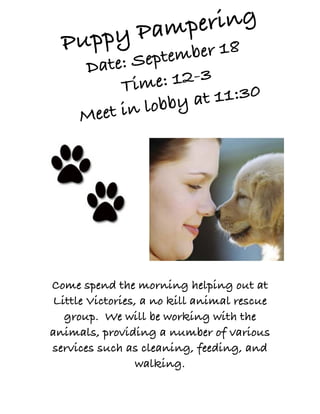 Pampering
  Puppy      er 18
     Date: S eptemb
          Tim  e: 12-3
             lobby a t 11:30
     Meet in




Come spend the morning helping out at
Little Victories, a no kill animal rescue
  group. We will be working with the
animals, providing a number of various
services such as cleaning, feeding, and
                 walking.
 