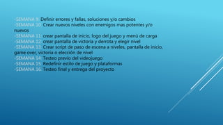 -SEMANA 9: Definir errores y fallas, soluciones y/o cambios
-SEMANA 10: Crear nuevos niveles con enemigos mas potentes y/o
nuevos
-SEMANA 11: crear pantalla de inicio, logo del juego y menú de carga
-SEMANA 12: crear pantalla de victoria y derrota y elegir nivel
-SEMANA 13: Crear script de paso de escena a niveles, pantalla de inicio,
game over, victoria o elección de nivel
-SEMANA 14: Testeo previo del videojuego
-SEMANA 15: Redefinir estilo de juego y plataformas
-SEMANA 16: Testeo final y entrega del proyecto
 