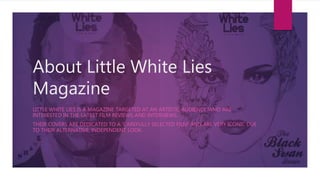 About Little White Lies
Magazine
LITTLE WHITE LIES IS A MAGAZINE TARGETED AT AN ARTISTIC AUDIENCE WHO ARE
INTERESTED IN THE LATEST FILM REVIEWS AND INTERVIEWS.
THEIR COVERS ARE DEDICATED TO A 'CAREFULLY SELECTED FILM' AND ARE VERY ICONIC DUE
TO THEIR ALTERNATIVE, INDEPENDENT LOOK.
 