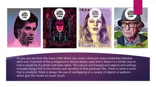 As you can see from the many Little White Lies covers, there are many similarities between
each one. A portrait of the protagonist is almost always used and is drawn in a similar way to
how it would be if a photo had been taken. The colours and background objects and settings
included always link to the themes and narrative of that particular film. There is never a cover
that is simplistic; there is always the use of overlapping or a variety of objects or patterns
which give the covers an iconic touch.
 