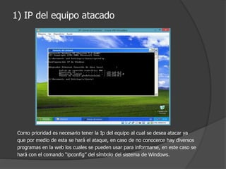 1) IP del equipo atacado
Como prioridad es necesario tener la Ip del equipo al cual se desea atacar ya
que por medio de esta se hará el ataque, en caso de no conocerce hay diversos
programas en la web los cuales se pueden usar para informarse, en este caso se
hará con el comando “ipconfig” del símbolo del sistema de Windows.
 