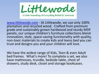 www.littlewode.com - At Littlewode, we use only 100%
plantation and recycled wood. Crafted from premium
grade and sustainably grown hardwood and sturdy MDF
panels, our unique children's furniture collections blend
innovation, style, space-saving functionality with quality,
non-toxic materials to create kids and teens bed you can
trust and designs you and your children will love.
We have the widest range of Kids, Teen & even Adult
bed frames. What's more! To complete a set, we also
have mattresses, trundle, bedside table, chest of
drawers, study desk, closet and storage bookcases.

 