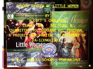 A BOOK REVIEW OF LITTLE WOMEN
BY
ALCOTT’S CHILDREN
CLASS: IX SECTION: A
SUBMITTED TO: SHASANK KU. PRADHAN.
A PROJECT FOR PARTIAL FULFILLMENT OF
FA-1(ENGLISH).
D.A.V. PUBLIC SCHOOL, POKHARIPUT.
 