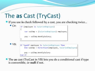 The as Cast (TryCast)
If you use is check followed by a cast, you are checking twice…
   C#:




    VB:




The as cast (TryCast in VB) lets you do a conditional cast if type
  is convertible, or null if not.
 