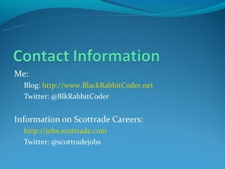 Me:
  Blog: http://www.BlackRabbitCoder.net
  Twitter: @BlkRabbitCoder


Information on Scottrade Careers:
  http://jobs.scottrade.com
  Twitter: @scottradejobs
 