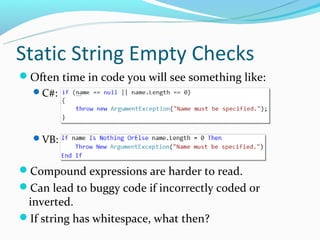 Static String Empty Checks
Often time in code you will see something like:
  C#:




  VB:


Compound expressions are harder to read.
Can lead to buggy code if incorrectly coded or
 inverted.
If string has whitespace, what then?
 