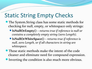 Static String Empty Checks
The System.String class has some static methods for
 checking for null, empty, or whitespace only strings:
  IsNullOrEmpty() – returns true if reference is null or
   contains a completely empty string (zero Length).
  IsNullOrWhiteSpace() – returns true if reference is
   null, zero Length, or if all characters in string are
   whitespace.
These static methods make the intent of the code
 cleaner and eliminate need for compound expression.
Inverting the condition is also much more obvious.
 