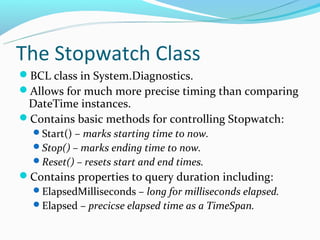 The Stopwatch Class
BCL class in System.Diagnostics.
Allows for much more precise timing than comparing
 DateTime instances.
Contains basic methods for controlling Stopwatch:
  Start() – marks starting time to now.
  Stop() – marks ending time to now.
  Reset() – resets start and end times.
Contains properties to query duration including:
 ElapsedMilliseconds – long for milliseconds elapsed.
 Elapsed – precicse elapsed time as a TimeSpan.
 