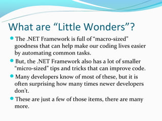 What are “Little Wonders”?
The .NET Framework is full of “macro-sized”
 goodness that can help make our coding lives easier
 by automating common tasks.
But, the .NET Framework also has a lot of smaller
 “micro-sized” tips and tricks that can improve code.
Many developers know of most of these, but it is
 often surprising how many times newer developers
 don’t.
These are just a few of those items, there are many
 more.
 
