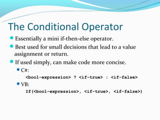 The Conditional Operator
Essentially a mini if-then-else operator.
Best used for small decisions that lead to a value
 assignment or return.
If used simply, can make code more concise.
  C#:
      <bool-expression> ? <if-true> : <if-false>
  VB:
      If(<bool-expression>, <if-true>, <if-false>)
 