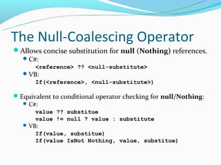 The Null-Coalescing Operator
Allows concise substitution for null (Nothing) references.
   C#:
       <reference> ?? <null-substitute>
    VB:
       If(<reference>, <null-substitute>)

Equivalent to conditional operator checking for null/Nothing:
   C#:
       value ?? substitue
       value != null ? value : substitute
    VB:
       If(value, substitue)
       If(value IsNot Nothing, value, substitue)
 