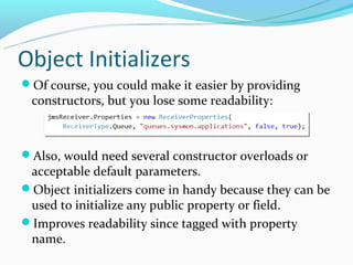 Object Initializers
Of course, you could make it easier by providing
 constructors, but you lose some readability:



Also, would need several constructor overloads or
 acceptable default parameters.
Object initializers come in handy because they can be
 used to initialize any public property or field.
Improves readability since tagged with property
 name.
 
