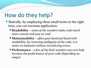 How do they help?
Basically, by employing these small items at the right
 time, you can increase application:
  Readability – some of the wonders make code much
   more concise and easy to read.
  Maintainability – often goes hand and hand with
   readability, by removing ambiguity of the code, it is
   easier to maintain without introducing errors.
  Performance – a few of the little wonders can even help
   increase the performance of your code (depending on
   usage).
 