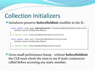 Collection Initializers
Initializers preserve beforefieldinit modifier in the IL:




Gives small performance bump - without beforefieldinit
  the CLR must check the class to see if static constructor
  called before accessing any static member.
 