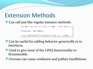 Extension Methods
Can call just like regular instance methods:




Can be useful for adding behavior generically or to
 interfaces.
Used to give most of the LINQ functionality to
 IEnumerable.
Overuse can cause confusion and pollute IntelliSense.
 