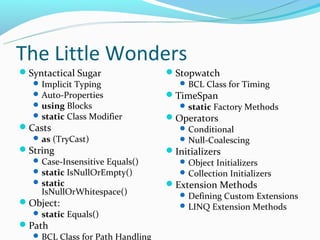 The Little Wonders
Syntactical Sugar                Stopwatch
   Implicit Typing                  BCL Class for Timing
   Auto-Properties               TimeSpan
   using Blocks                     static Factory Methods
   static Class Modifier         Operators
Casts                               Conditional
   as (TryCast)                     Null-Coalescing
String                           Initializers
   Case-Insensitive Equals()        Object Initializers
   static IsNullOrEmpty()           Collection Initializers
   static                        Extension Methods
    IsNullOrWhitespace()             Defining Custom Extensions
Object:                             LINQ Extension Methods
   static Equals()
Path
   BCL Class for Path Handling
 