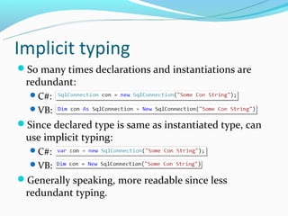 Implicit typing
So many times declarations and instantiations are
 redundant:
  C#:
  VB:
Since declared type is same as instantiated type, can
 use implicit typing:
  C#:
  VB:
Generally speaking, more readable since less
 redundant typing.
 